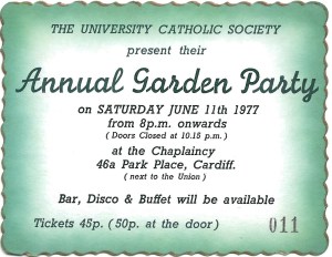 A green ticket with a fancy gold edging, on which is written: The University Catholic Society present their Annual Garden Party on Saturday June 11th 1977 from 8pm onwards (doors closed at 10.15pm) at the Chaplaincy, 46a Park Place, Cardiff (next to the Union.) Bar, disco and buffet will be available. Tickets 45p (50p at the door) 