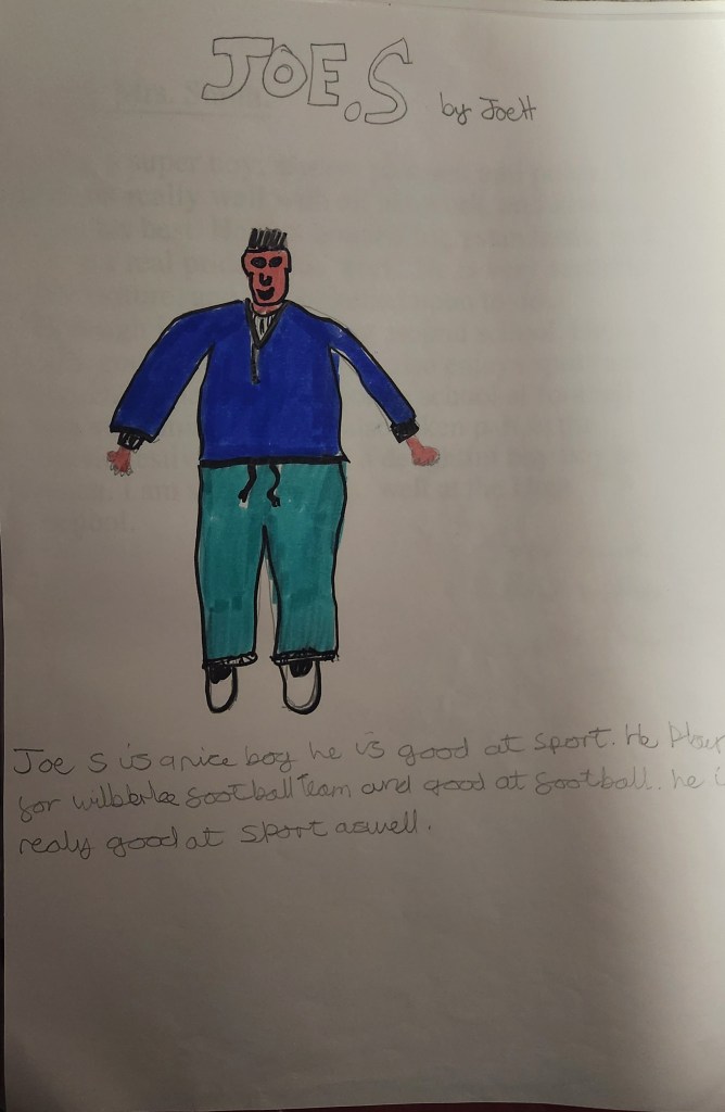 Image: Joe S by Jo H
A child's drawing of Joe with short hair, a blue jacket and turquoise trousers, with trainers. The text says Joe S is a nice boy. He is good at Sport. He plays for Wilberlee Football team and good at football (sic). He is really good at sport as well.